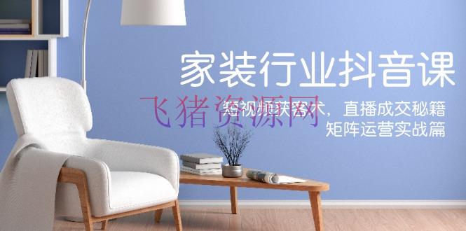 【抖音运营】家装抖音课：短视频获客术，直播成交秘籍，矩阵运营实战篇 - 抖音快手 - 家装抖音, 抖音运营, 短视频运营-飞猪资源网