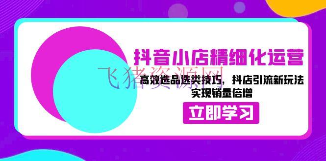 【电商运营】抖音小店精细化运营：高效选品选类技巧，抖店引流新玩法，完成销量倍增 - 抖音小店 - 电商运营-飞猪资源网
