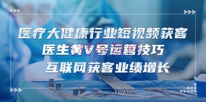 【短视频运营】医疗 大健康职业短视频获客：医师黄V号运营技巧 互联网获客成绩增加-15节 - 抖音快手 - 健康行业, 短视频运营-飞猪资源网