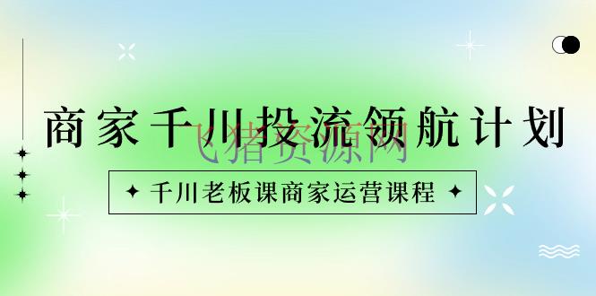 【电商运营】商家-千川投流 领航方案：千川老板课商家运营课程 - 抖音小店 - 千川投流, 抖音运营, 电商运营-飞猪资源网