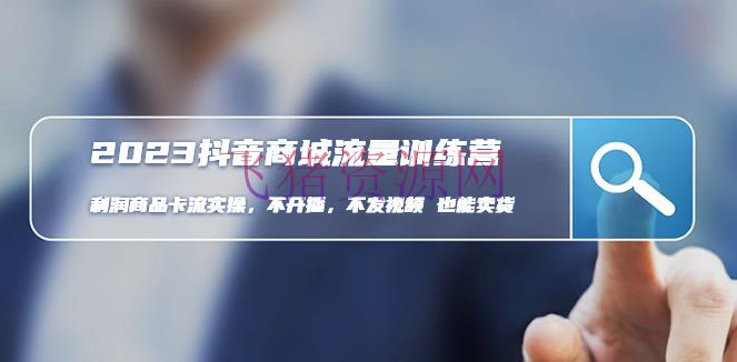 【电商运营】2023抖音商城流量班：赢利产品卡流实操，不开播-不发视频-也能卖货 - 抖音小店 - 抖音商城, 抖音搜索, 抖音运营, 电商运营, 短视频运营-飞猪资源网