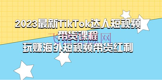 【TikTok运营】2023最新TikTok·达人短视频带货课程，玩赚海外短视频带货·盈利 - 跨境电商 --飞猪资源网