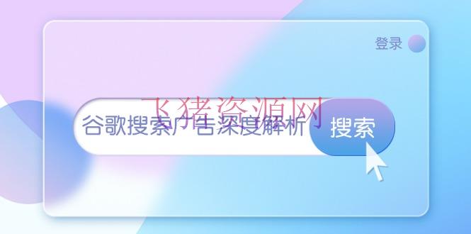 谷歌查找广告深度解析：从开户到插件装置，再到询盘转化与广告架构解析 - 资源课程下载 - 谷歌搜索-飞猪资源网