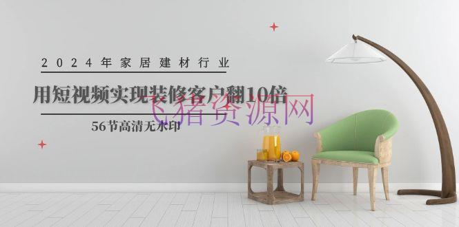 2024家居建材行业运营，用短视频完成装饰客户翻10倍（56节高清无水印） - 资源课程下载 - 抖音快手-飞猪资源网